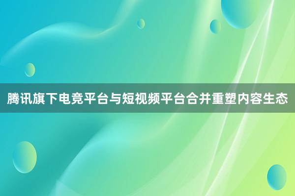 腾讯旗下电竞平台与短视频平台合并重塑内容生态