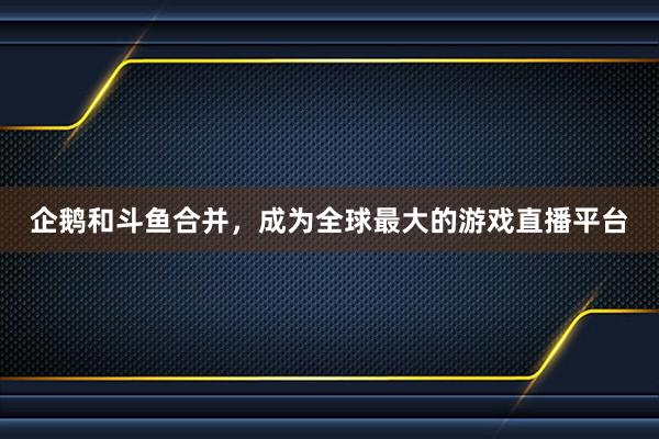 企鹅和斗鱼合并，成为全球最大的游戏直播平台