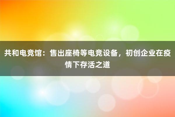 共和电竞馆：售出座椅等电竞设备，初创企业在疫情下存活之道