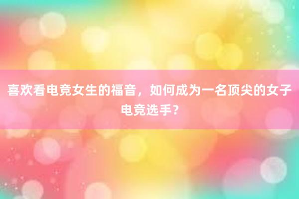 喜欢看电竞女生的福音，如何成为一名顶尖的女子电竞选手？