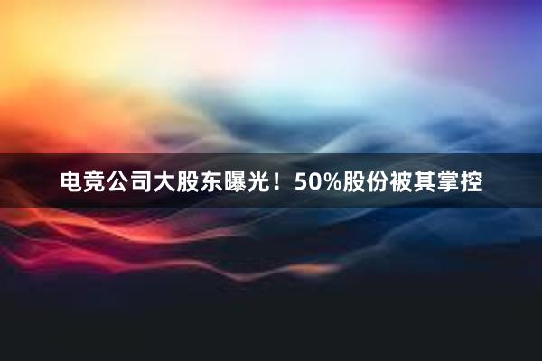 电竞公司大股东曝光！50%股份被其掌控