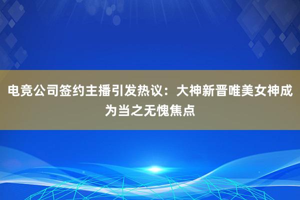 电竞公司签约主播引发热议：大神新晋唯美女神成为当之无愧焦点