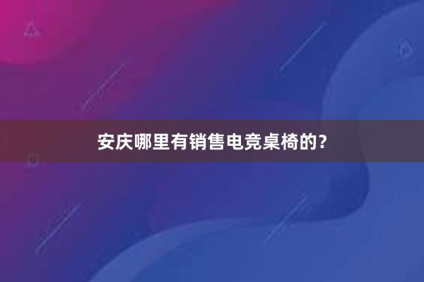 安庆哪里有销售电竞桌椅的？