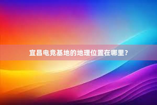 宜昌电竞基地的地理位置在哪里？