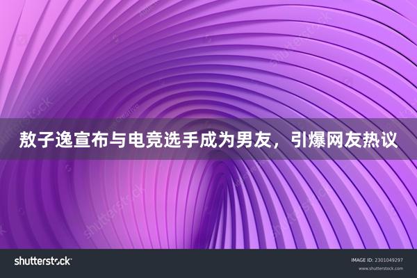 敖子逸宣布与电竞选手成为男友，引爆网友热议