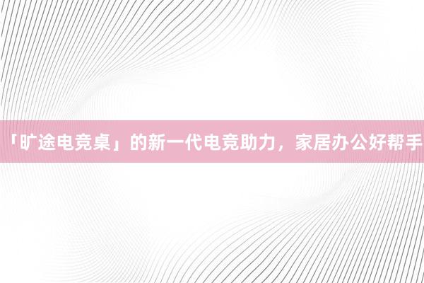 「旷途电竞桌」的新一代电竞助力，家居办公好帮手