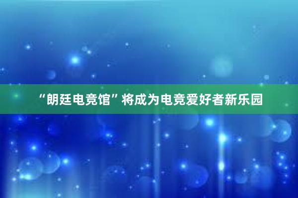 “朗廷电竞馆”将成为电竞爱好者新乐园