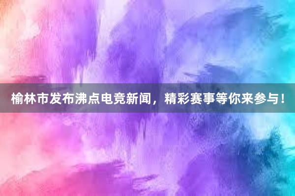 榆林市发布沸点电竞新闻，精彩赛事等你来参与！