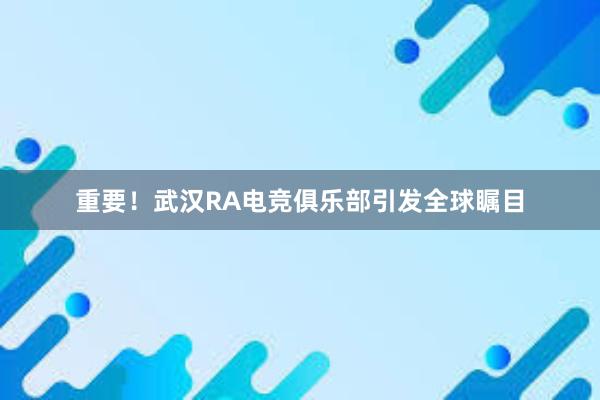 重要！武汉RA电竞俱乐部引发全球瞩目