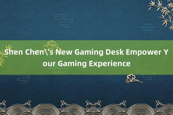 Shen Chen's New Gaming Desk Empower Your Gaming Experience