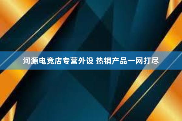 河源电竞店专营外设 热销产品一网打尽