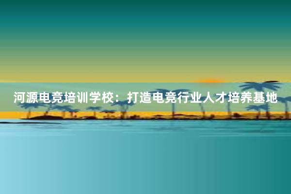 河源电竞培训学校：打造电竞行业人才培养基地