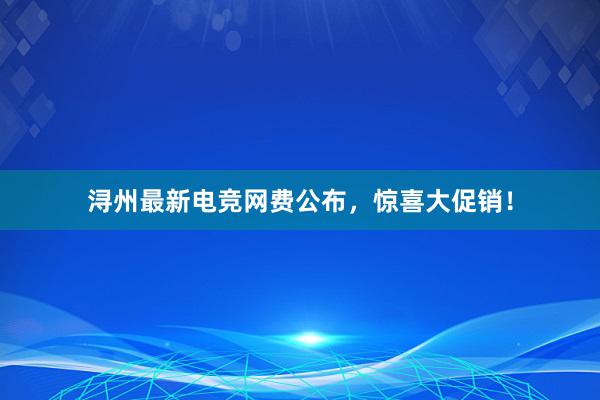 浔州最新电竞网费公布，惊喜大促销！