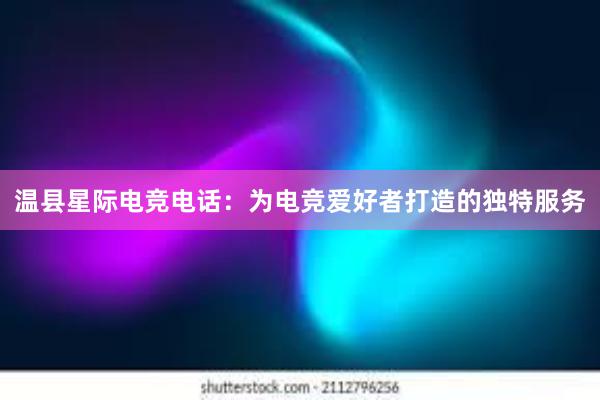 温县星际电竞电话：为电竞爱好者打造的独特服务