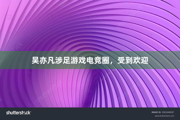 吴亦凡涉足游戏电竞圈，受到欢迎