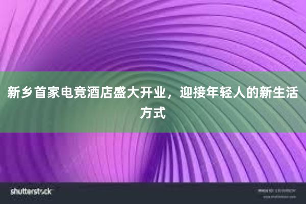 新乡首家电竞酒店盛大开业，迎接年轻人的新生活方式