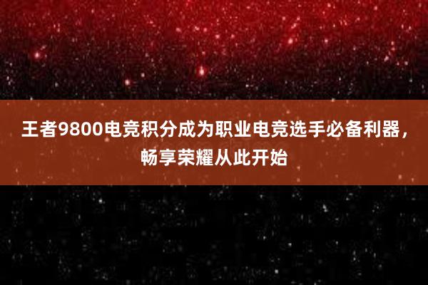 王者9800电竞积分成为职业电竞选手必备利器，畅享荣耀从此开始