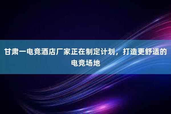 甘肃一电竞酒店厂家正在制定计划，打造更舒适的电竞场地