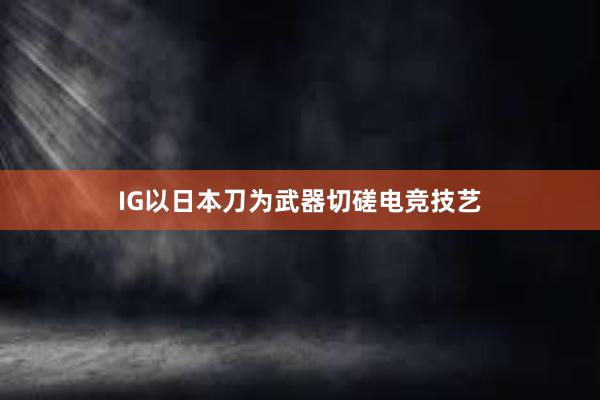 IG以日本刀为武器切磋电竞技艺