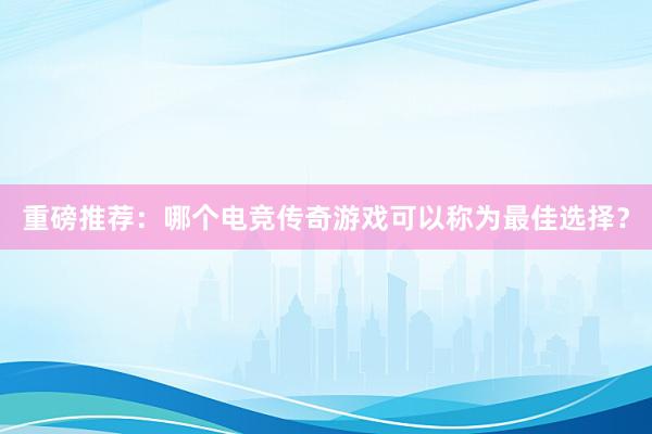 重磅推荐：哪个电竞传奇游戏可以称为最佳选择？