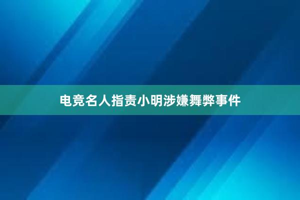 电竞名人指责小明涉嫌舞弊事件