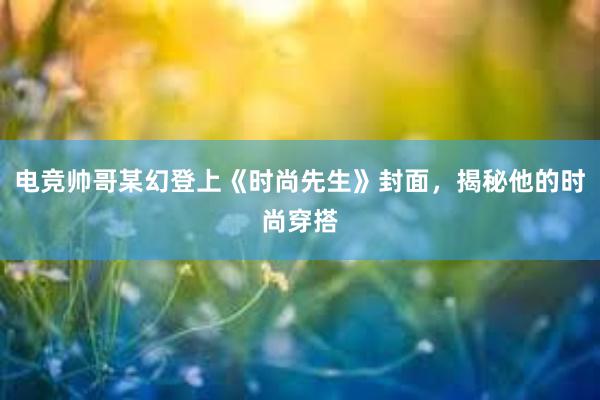 电竞帅哥某幻登上《时尚先生》封面，揭秘他的时尚穿搭