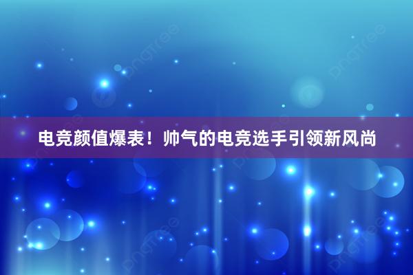 电竞颜值爆表！帅气的电竞选手引领新风尚