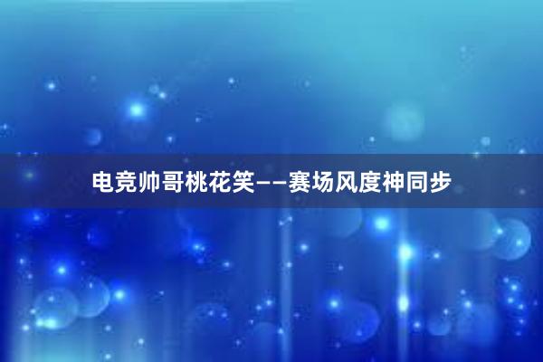 电竞帅哥桃花笑——赛场风度神同步