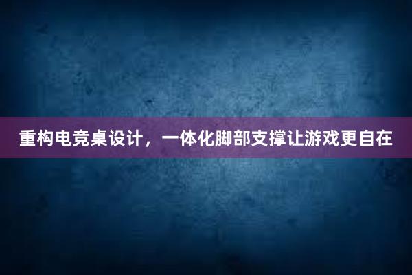 重构电竞桌设计，一体化脚部支撑让游戏更自在