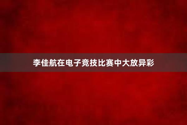 李佳航在电子竞技比赛中大放异彩