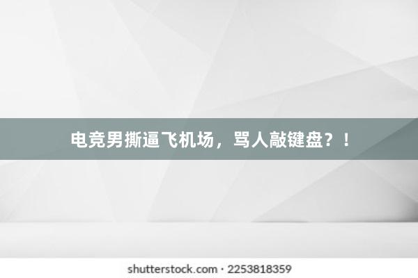 电竞男撕逼飞机场，骂人敲键盘？！