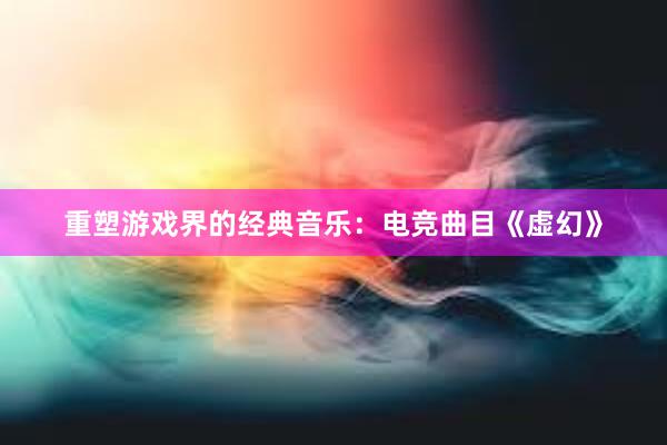 重塑游戏界的经典音乐：电竞曲目《虚幻》