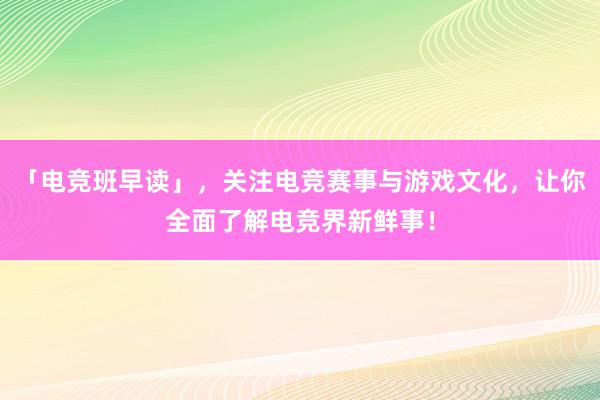 「电竞班早读」，关注电竞赛事与游戏文化，让你全面了解电竞界新鲜事！