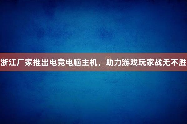 浙江厂家推出电竞电脑主机，助力游戏玩家战无不胜