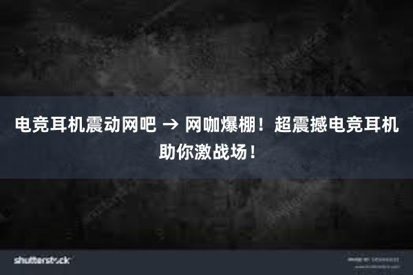 电竞耳机震动网吧 → 网咖爆棚！超震撼电竞耳机助你激战场！