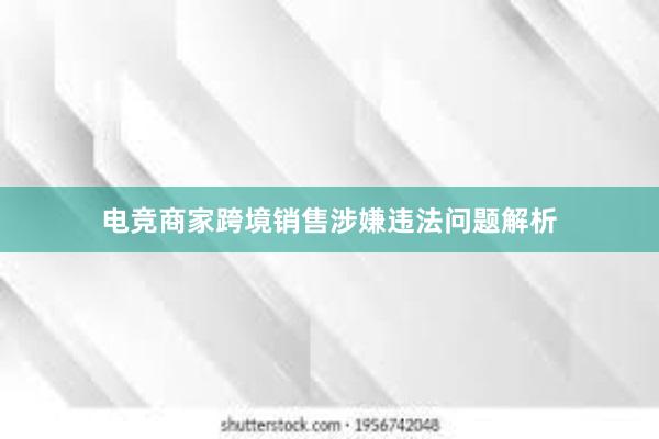 电竞商家跨境销售涉嫌违法问题解析