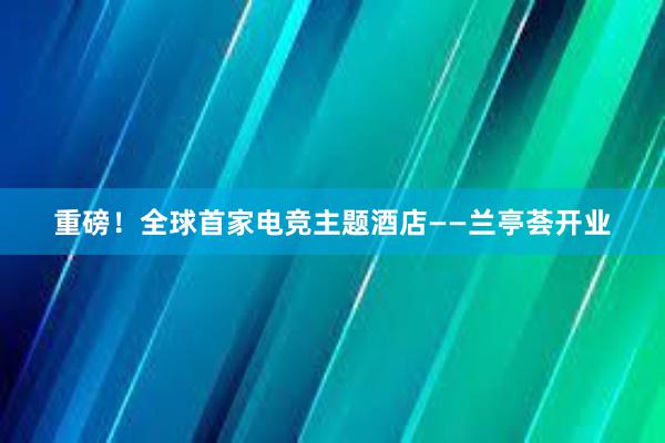 重磅！全球首家电竞主题酒店——兰亭荟开业