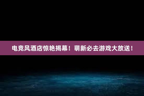 电竞风酒店惊艳揭幕！萌新必去游戏大放送！