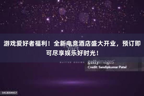 游戏爱好者福利！全新电竞酒店盛大开业，预订即可尽享娱乐好时光！