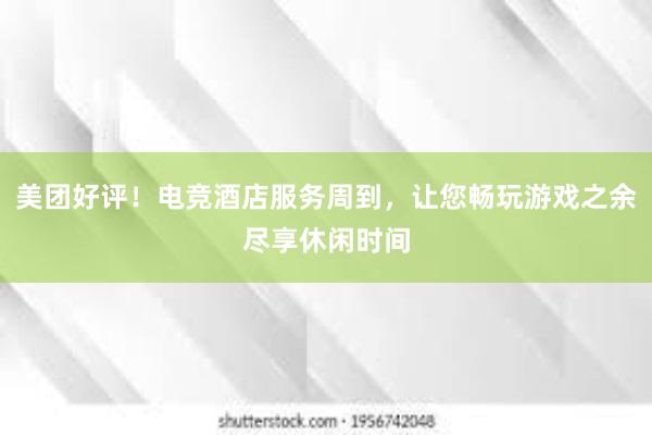 美团好评！电竞酒店服务周到，让您畅玩游戏之余尽享休闲时间