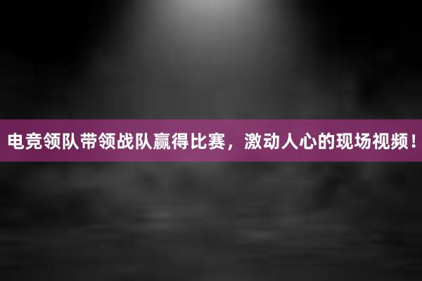 电竞领队带领战队赢得比赛，激动人心的现场视频！