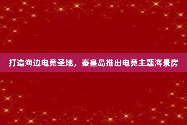 打造海边电竞圣地，秦皇岛推出电竞主题海景房