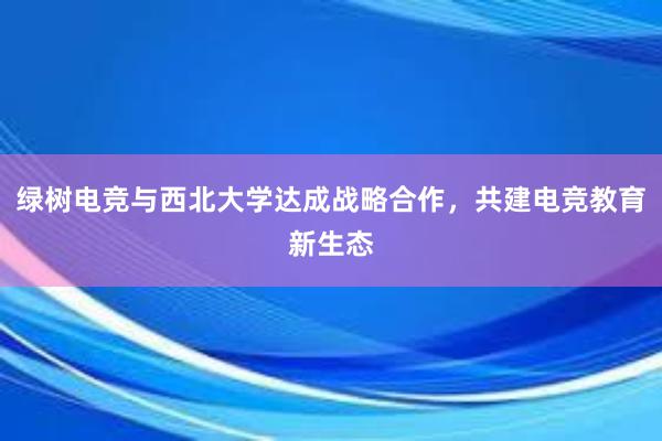 绿树电竞与西北大学达成战略合作，共建电竞教育新生态