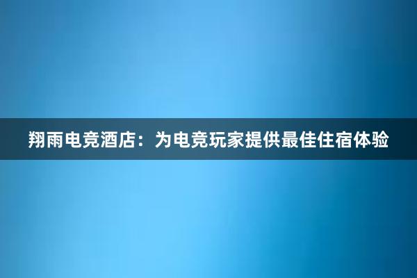 翔雨电竞酒店：为电竞玩家提供最佳住宿体验