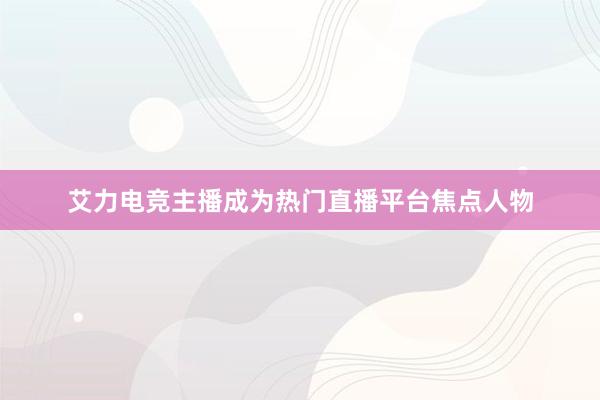 艾力电竞主播成为热门直播平台焦点人物