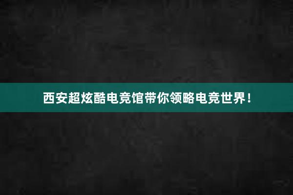 西安超炫酷电竞馆带你领略电竞世界！