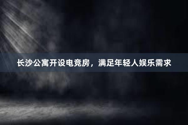 长沙公寓开设电竞房，满足年轻人娱乐需求