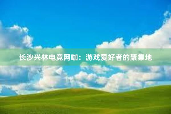 长沙兴林电竞网咖：游戏爱好者的聚集地