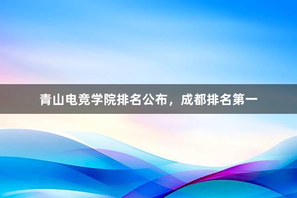 青山电竞学院排名公布，成都排名第一