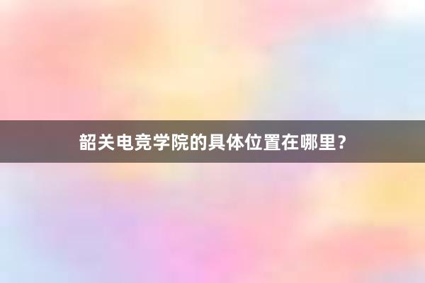 韶关电竞学院的具体位置在哪里？